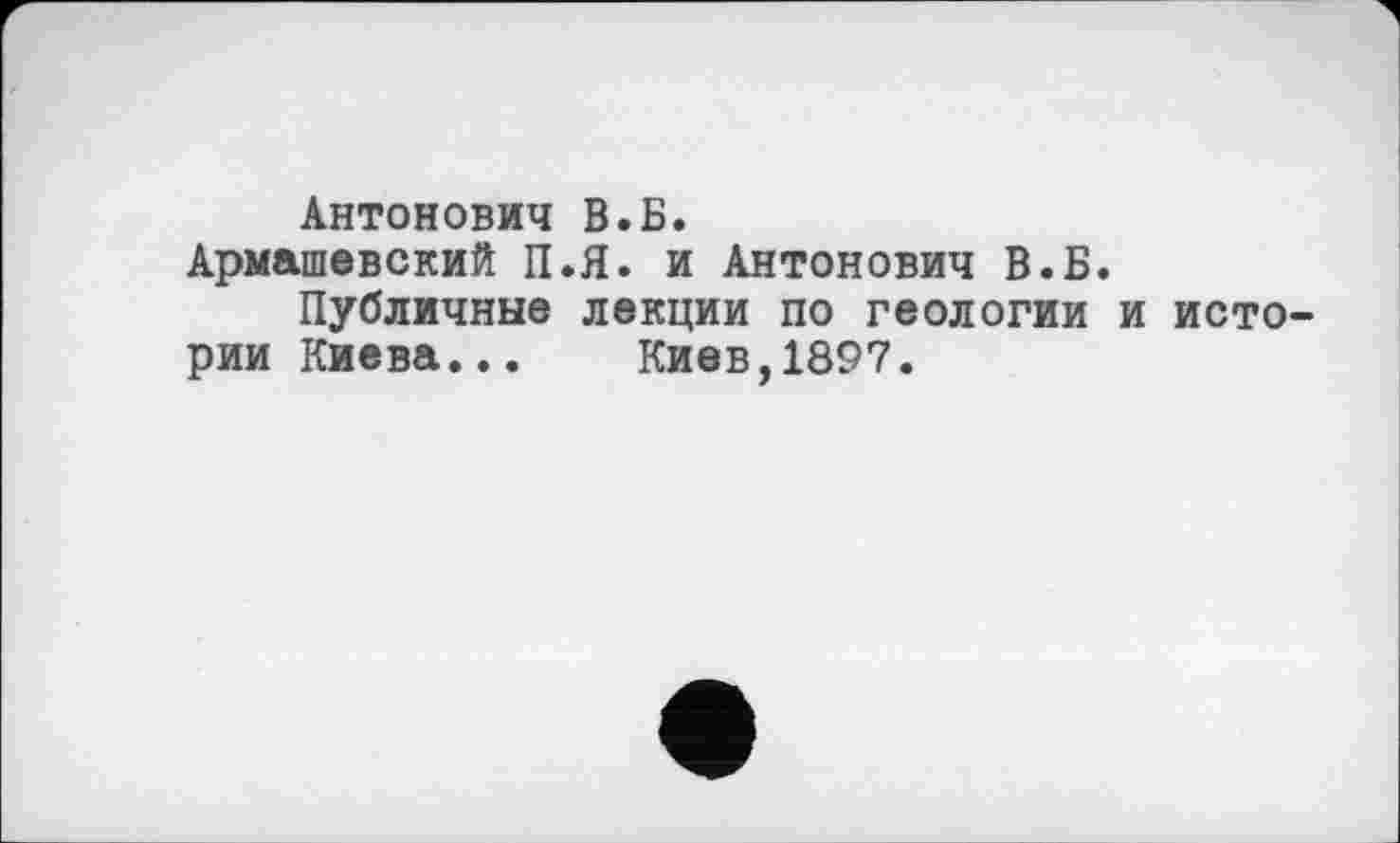 ﻿Антонович В.Б.
Армашевский П.Я. и Антонович В.Б.
Публичные лекции по геологии и истории Киева... Киев,1897.